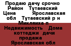 Продаю дачу срочно › Район ­ Тутаевский › Цена ­ 450 - Ярославская обл., Тутаевский р-н, Микляиха п. Недвижимость » Дома, коттеджи, дачи продажа   . Ярославская обл.